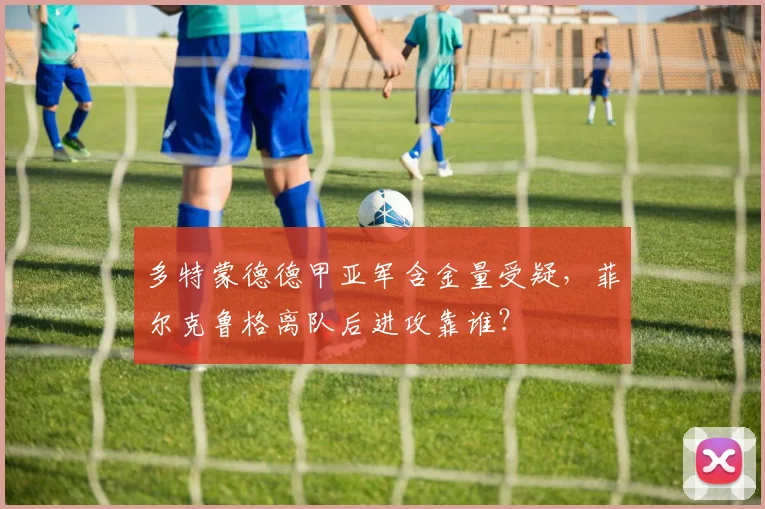 多特蒙德德甲亚军含金量受疑，菲尔克鲁格离队后进攻靠谁？