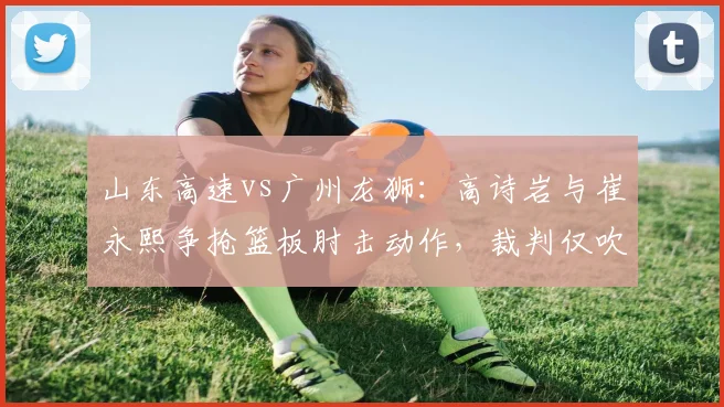 山东高速vs广州龙狮：高诗岩与崔永熙争抢篮板肘击动作，裁判仅吹普通犯规遭名嘴质疑双重标准