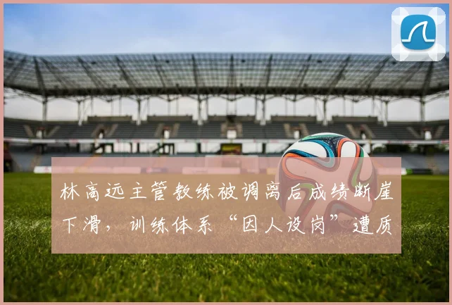 林高远主管教练被调离后成绩断崖下滑，训练体系“因人设岗”遭质疑