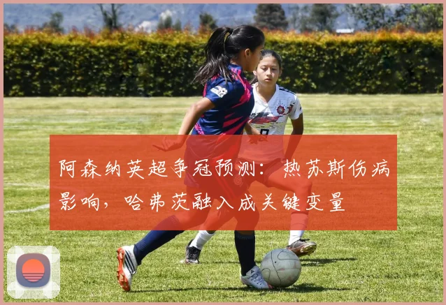 阿森纳英超争冠预测：热苏斯伤病影响，哈弗茨融入成关键变量