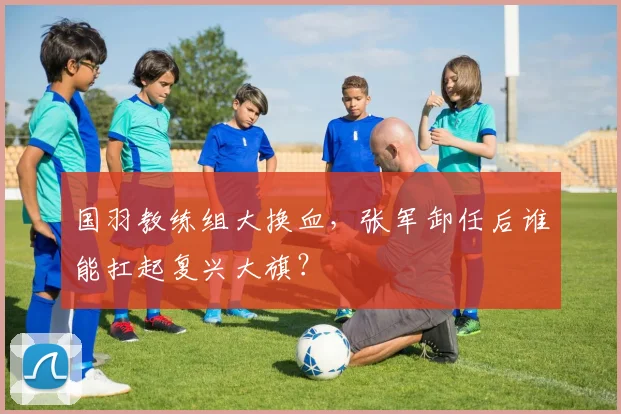 国羽教练组大换血,张军卸任后谁能扛起复兴大旗?