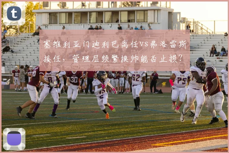 塞维利亚门迪利巴离任vs弗洛雷斯接任，管理层频繁换帅能否止损？