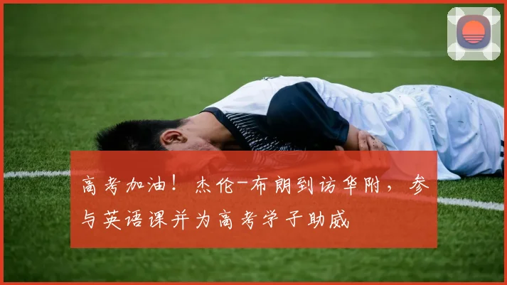 高考加油！杰伦-布朗到访华附，参与英语课并为高考学子助威