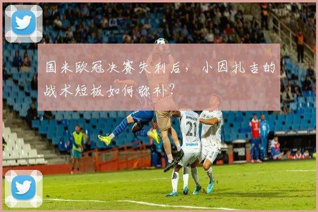 国米欧冠决赛失利后，小因扎吉的战术短板如何弥补？